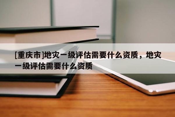 [重慶市]地災(zāi)一級(jí)評(píng)估需要什么資質(zhì)，地災(zāi)一級(jí)評(píng)估需要什么資質(zhì)