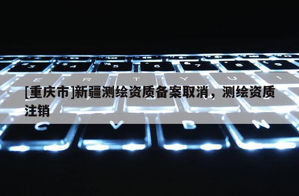 [重慶市]新疆測(cè)繪資質(zhì)備案取消，測(cè)繪資質(zhì)注銷