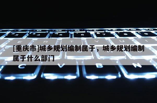 [重慶市]城鄉(xiāng)規(guī)劃編制屬于，城鄉(xiāng)規(guī)劃編制屬于什么部門