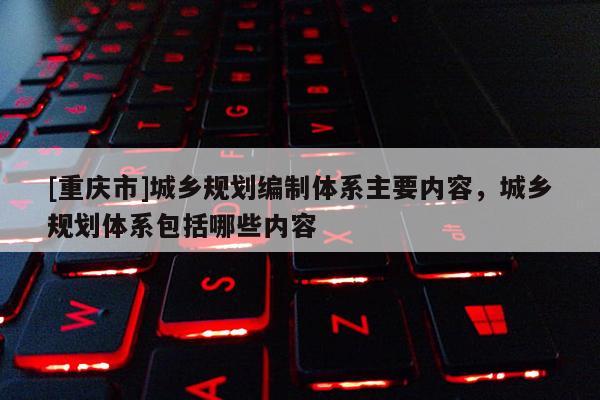[重慶市]城鄉(xiāng)規(guī)劃編制體系主要內(nèi)容，城鄉(xiāng)規(guī)劃體系包括哪些內(nèi)容
