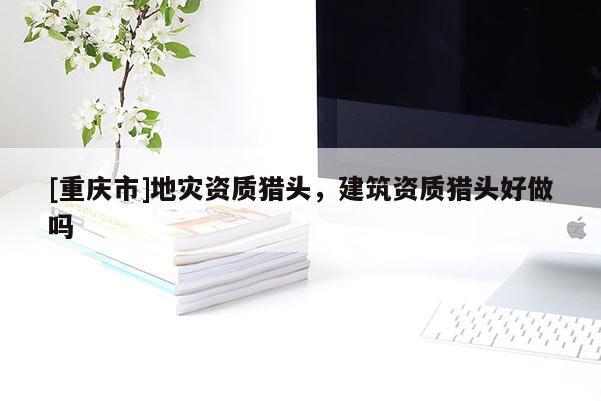 [重慶市]地災(zāi)資質(zhì)獵頭，建筑資質(zhì)獵頭好做嗎