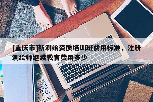 [重慶市]新測(cè)繪資質(zhì)培訓(xùn)班費(fèi)用標(biāo)準(zhǔn)，注冊(cè)測(cè)繪師繼續(xù)教育費(fèi)用多少