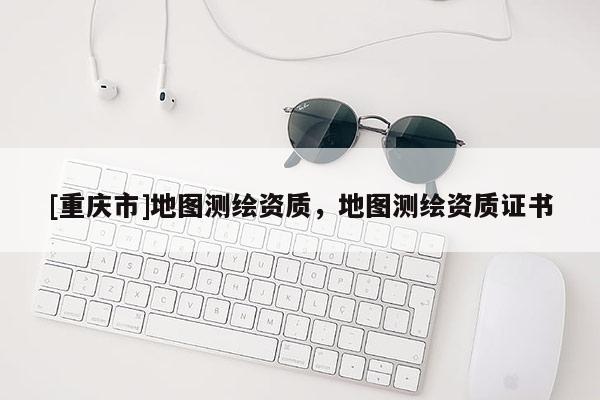 [重慶市]地圖測(cè)繪資質(zhì)，地圖測(cè)繪資質(zhì)證書(shū)