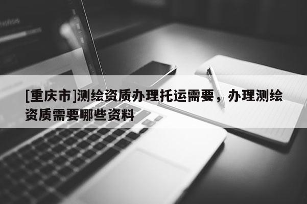 [重慶市]測繪資質(zhì)辦理托運需要，辦理測繪資質(zhì)需要哪些資料