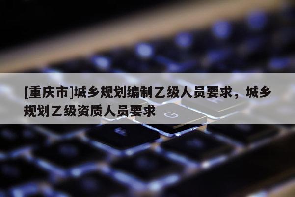 [重慶市]城鄉(xiāng)規(guī)劃編制乙級(jí)人員要求，城鄉(xiāng)規(guī)劃乙級(jí)資質(zhì)人員要求