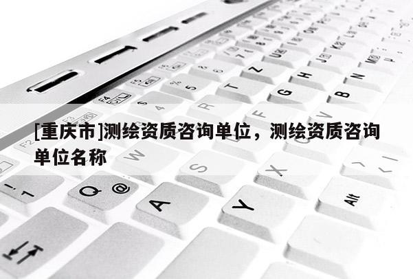 [重慶市]測繪資質(zhì)咨詢單位，測繪資質(zhì)咨詢單位名稱