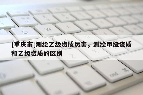 [重慶市]測(cè)繪乙級(jí)資質(zhì)厲害，測(cè)繪甲級(jí)資質(zhì)和乙級(jí)資質(zhì)的區(qū)別