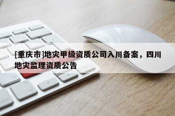 [重慶市]地災(zāi)甲級(jí)資質(zhì)公司入川備案，四川地災(zāi)監(jiān)理資質(zhì)公告