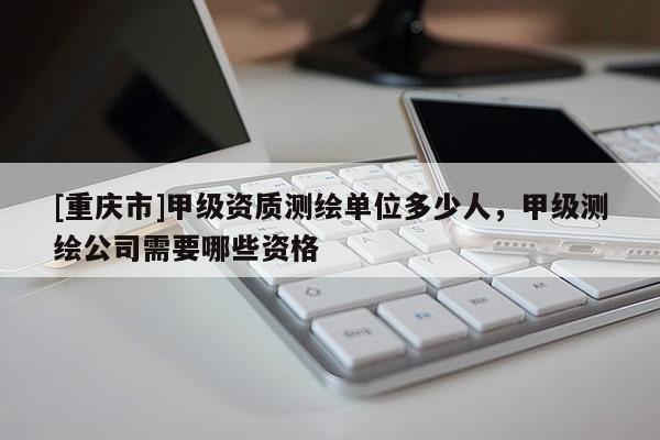 [重慶市]甲級資質(zhì)測繪單位多少人，甲級測繪公司需要哪些資格