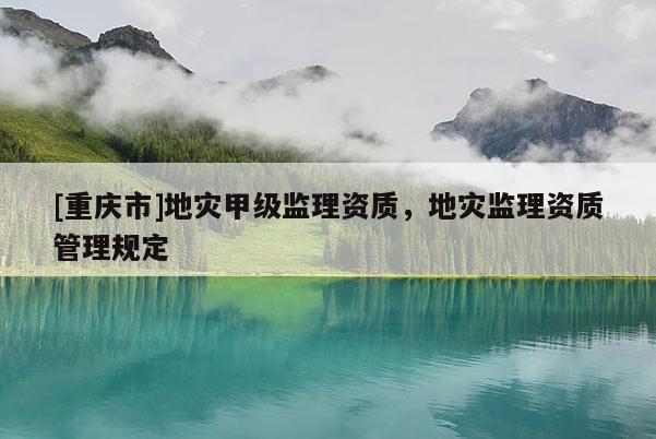[重慶市]地災(zāi)甲級(jí)監(jiān)理資質(zhì)，地災(zāi)監(jiān)理資質(zhì)管理規(guī)定