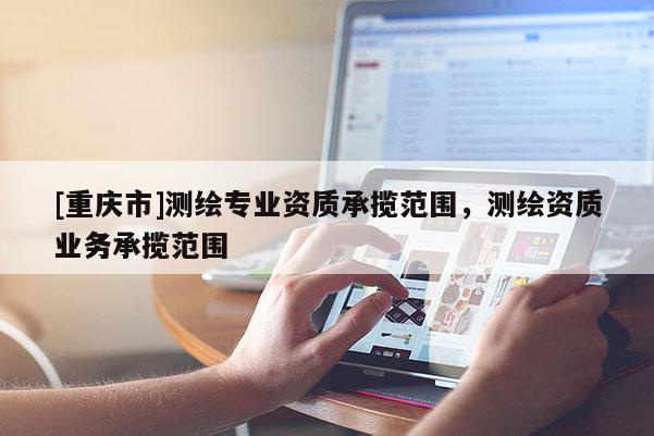 [重慶市]測繪專業(yè)資質(zhì)承攬范圍，測繪資質(zhì)業(yè)務(wù)承攬范圍
