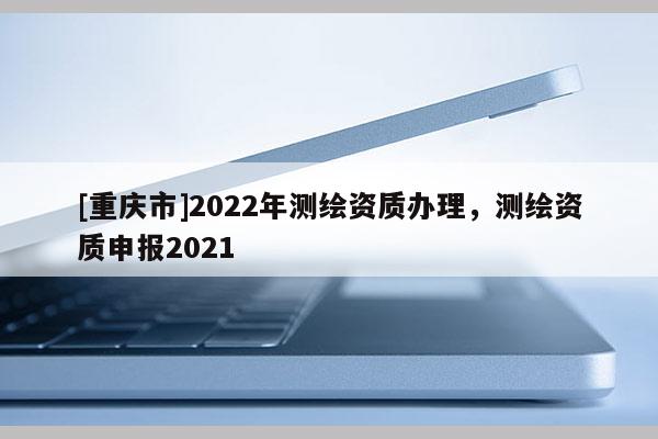 [重慶市]2022年測繪資質(zhì)辦理，測繪資質(zhì)申報2021