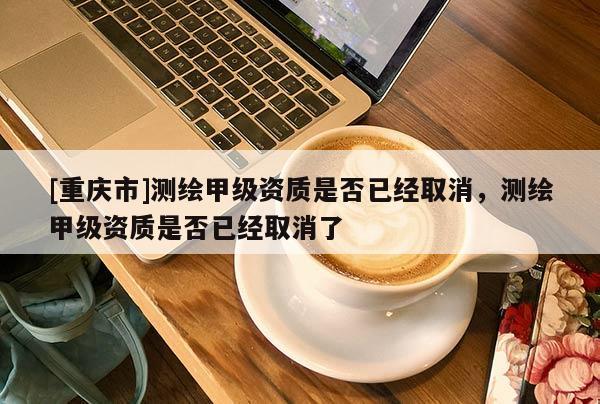 [重慶市]測繪甲級資質(zhì)是否已經(jīng)取消，測繪甲級資質(zhì)是否已經(jīng)取消了