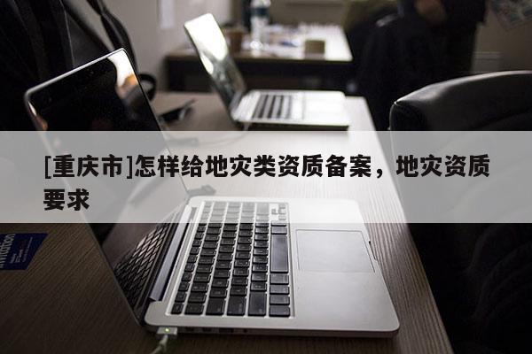 [重慶市]怎樣給地災(zāi)類資質(zhì)備案，地災(zāi)資質(zhì)要求