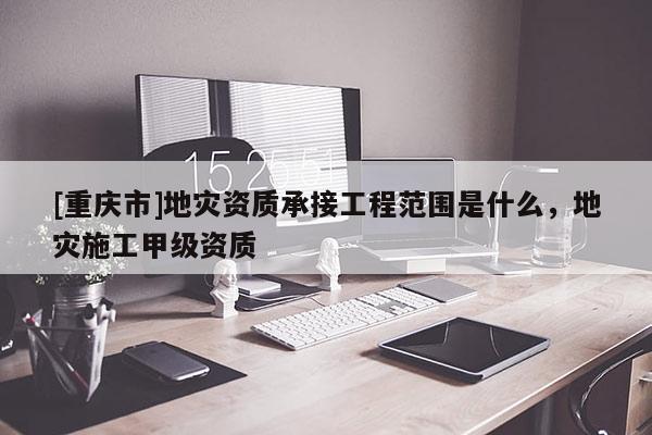 [重慶市]地災(zāi)資質(zhì)承接工程范圍是什么，地災(zāi)施工甲級(jí)資質(zhì)