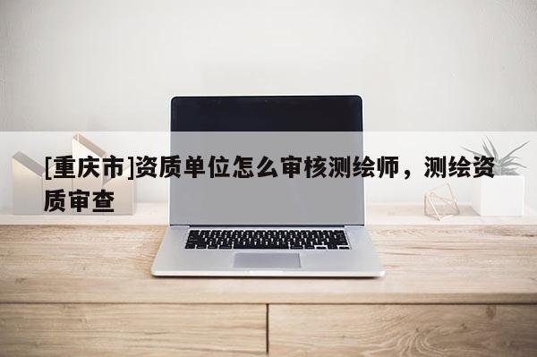[重慶市]資質(zhì)單位怎么審核測繪師，測繪資質(zhì)審查