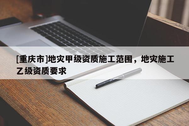 [重慶市]地災(zāi)甲級(jí)資質(zhì)施工范圍，地災(zāi)施工乙級(jí)資質(zhì)要求