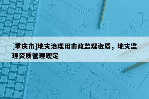 [重慶市]地災(zāi)治理用市政監(jiān)理資質(zhì)，地災(zāi)監(jiān)理資質(zhì)管理規(guī)定