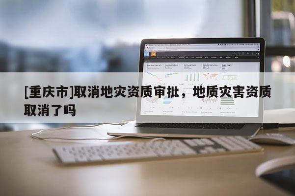 [重慶市]取消地災(zāi)資質(zhì)審批，地質(zhì)災(zāi)害資質(zhì)取消了嗎