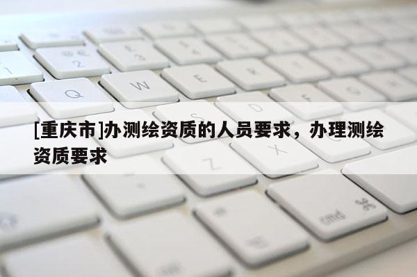 [重慶市]辦測(cè)繪資質(zhì)的人員要求，辦理測(cè)繪資質(zhì)要求