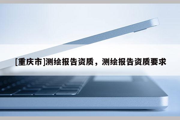 [重慶市]測繪報告資質(zhì)，測繪報告資質(zhì)要求