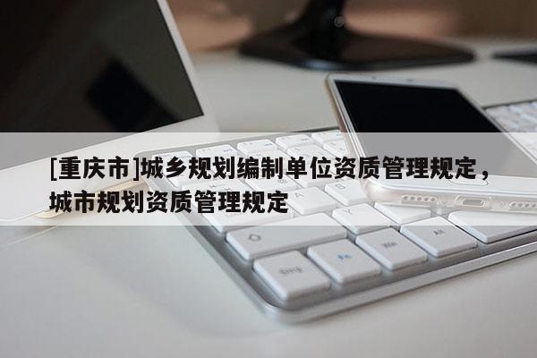 [重慶市]城鄉(xiāng)規(guī)劃編制單位資質(zhì)管理規(guī)定，城市規(guī)劃資質(zhì)管理規(guī)定