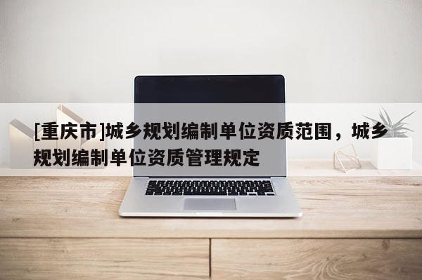 [重慶市]城鄉(xiāng)規(guī)劃編制單位資質(zhì)范圍，城鄉(xiāng)規(guī)劃編制單位資質(zhì)管理規(guī)定