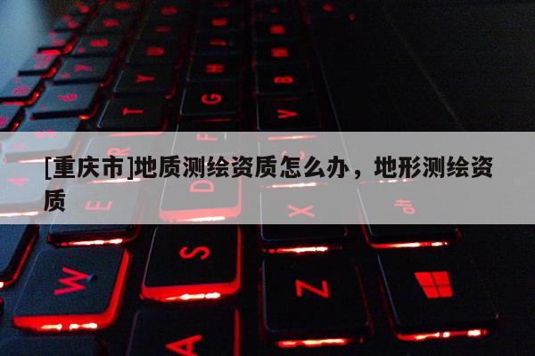 [重慶市]地質(zhì)測繪資質(zhì)怎么辦，地形測繪資質(zhì)