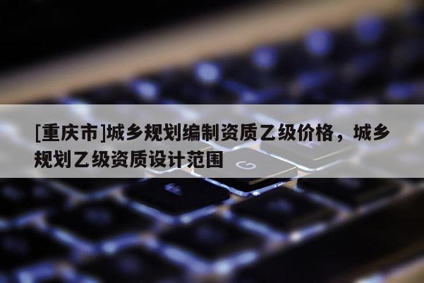 [重慶市]城鄉(xiāng)規(guī)劃編制資質(zhì)乙級(jí)價(jià)格，城鄉(xiāng)規(guī)劃乙級(jí)資質(zhì)設(shè)計(jì)范圍