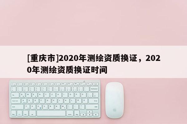 [重慶市]2020年測繪資質(zhì)換證，2020年測繪資質(zhì)換證時間