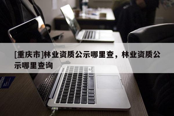 [重慶市]林業(yè)資質(zhì)公示哪里查，林業(yè)資質(zhì)公示哪里查詢