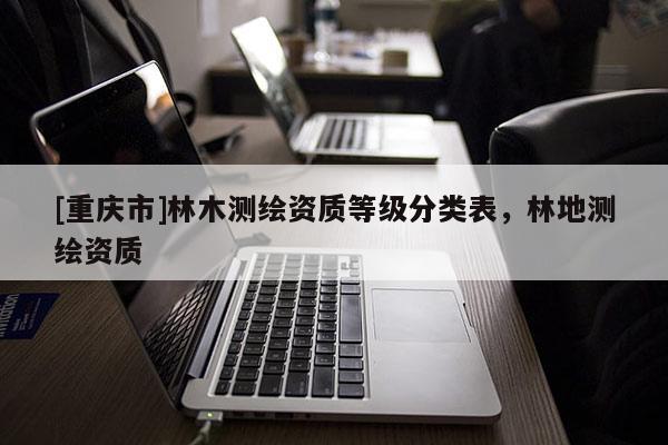 [重慶市]林木測(cè)繪資質(zhì)等級(jí)分類(lèi)表，林地測(cè)繪資質(zhì)