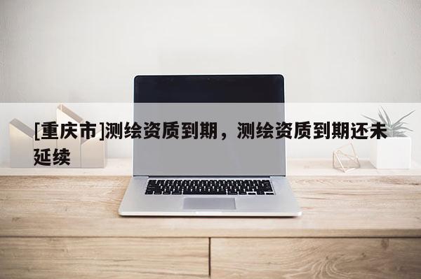 [重慶市]測繪資質(zhì)到期，測繪資質(zhì)到期還未延續(xù)