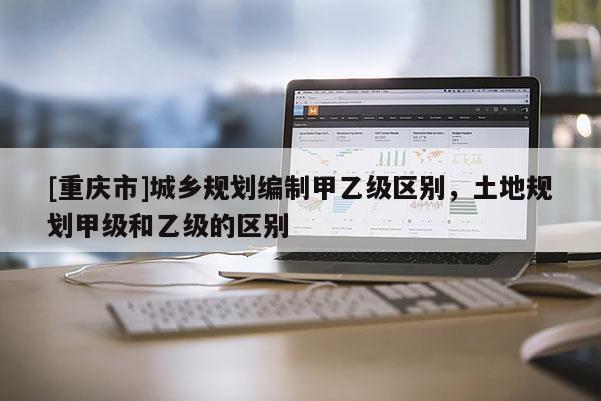 [重慶市]城鄉(xiāng)規(guī)劃編制甲乙級(jí)區(qū)別，土地規(guī)劃甲級(jí)和乙級(jí)的區(qū)別