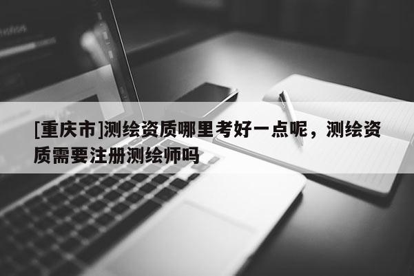 [重慶市]測繪資質(zhì)哪里考好一點(diǎn)呢，測繪資質(zhì)需要注冊測繪師嗎