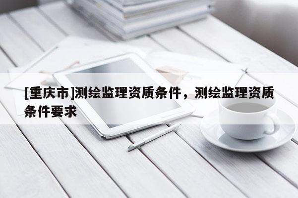 [重慶市]測繪監(jiān)理資質(zhì)條件，測繪監(jiān)理資質(zhì)條件要求