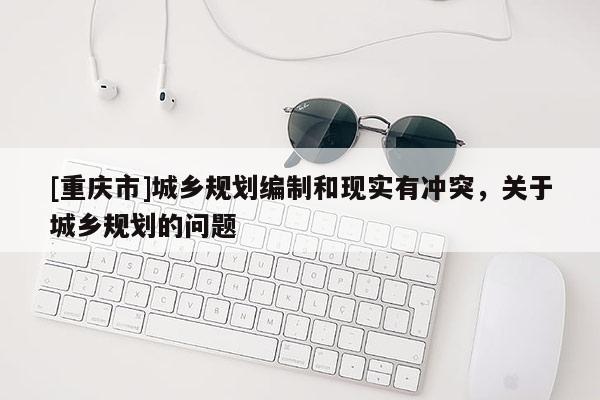 [重慶市]城鄉(xiāng)規(guī)劃編制和現(xiàn)實有沖突，關于城鄉(xiāng)規(guī)劃的問題