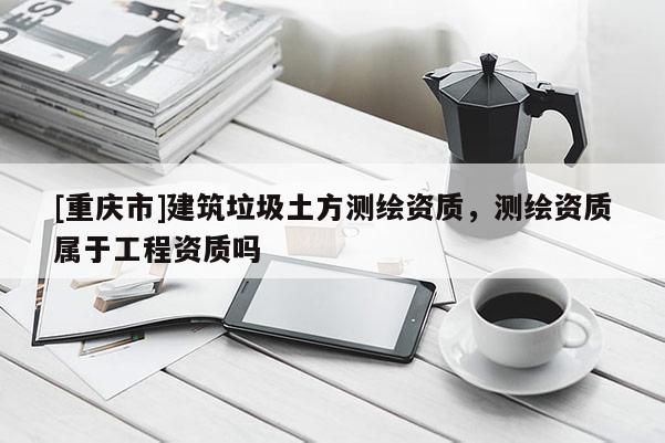[重慶市]建筑垃圾土方測繪資質(zhì)，測繪資質(zhì)屬于工程資質(zhì)嗎