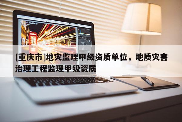 [重慶市]地災(zāi)監(jiān)理甲級資質(zhì)單位，地質(zhì)災(zāi)害治理工程監(jiān)理甲級資質(zhì)