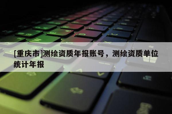 [重慶市]測繪資質(zhì)年報賬號，測繪資質(zhì)單位統(tǒng)計年報