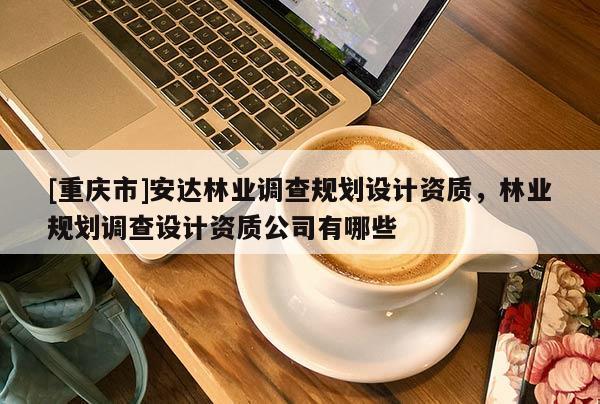 [重慶市]安達林業(yè)調(diào)查規(guī)劃設(shè)計資質(zhì)，林業(yè)規(guī)劃調(diào)查設(shè)計資質(zhì)公司有哪些