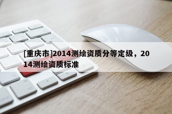 [重慶市]2014測繪資質(zhì)分等定級，2014測繪資質(zhì)標準