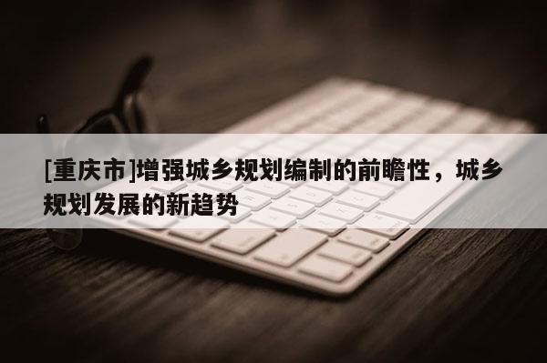 [重慶市]增強(qiáng)城鄉(xiāng)規(guī)劃編制的前瞻性，城鄉(xiāng)規(guī)劃發(fā)展的新趨勢(shì)