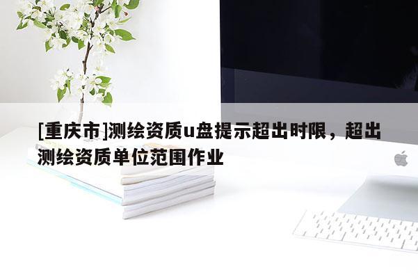 [重慶市]測繪資質u盤提示超出時限，超出測繪資質單位范圍作業(yè)