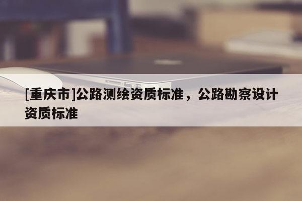 [重慶市]公路測繪資質標準，公路勘察設計資質標準