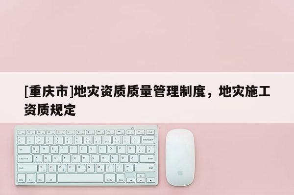[重慶市]地災(zāi)資質(zhì)質(zhì)量管理制度，地災(zāi)施工資質(zhì)規(guī)定