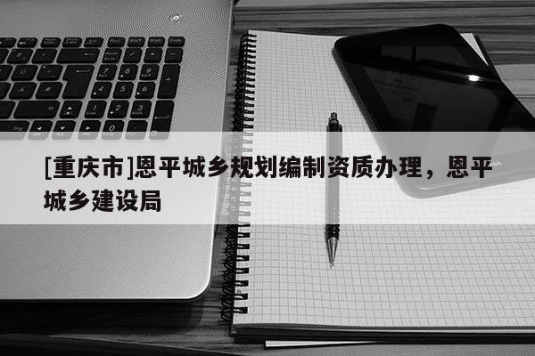 [重慶市]恩平城鄉(xiāng)規(guī)劃編制資質(zhì)辦理，恩平城鄉(xiāng)建設(shè)局