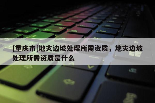[重慶市]地災邊坡處理所需資質(zhì)，地災邊坡處理所需資質(zhì)是什么