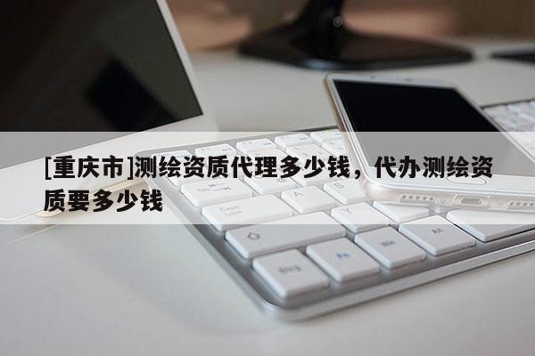 [重慶市]測(cè)繪資質(zhì) *** 多少錢(qián)，代辦測(cè)繪資質(zhì)要多少錢(qián)