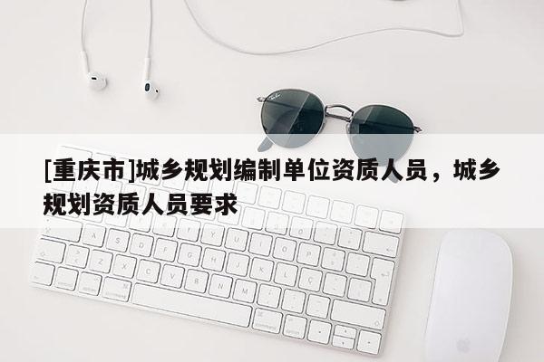 [重慶市]城鄉(xiāng)規(guī)劃編制單位資質人員，城鄉(xiāng)規(guī)劃資質人員要求